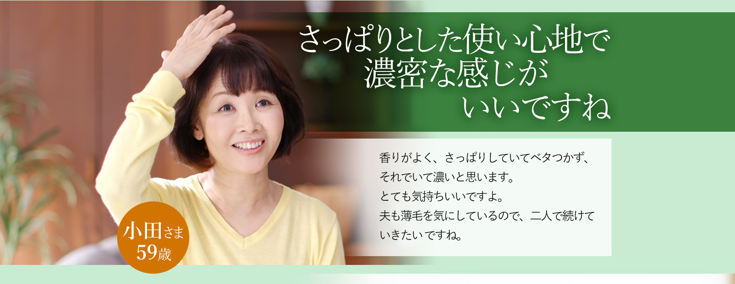 スッとなじむし濃密な感じがいいですね 香りがよく、さっぱりしていてベタつかず、それでいて濃いと思います。とても気持ちいいですよ。夫も薄毛を気にしているので、二人で続けていきたいですね。 小田さま 59歳