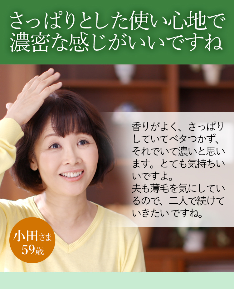 スッとなじむし濃密な感じがいいですね 香りがよく、さっぱりしていてベタつかず、それでいて濃いと思います。とても気持ちいいですよ。夫も薄毛を気にしているので、二人で続けていきたいですね。 小田さま 59歳