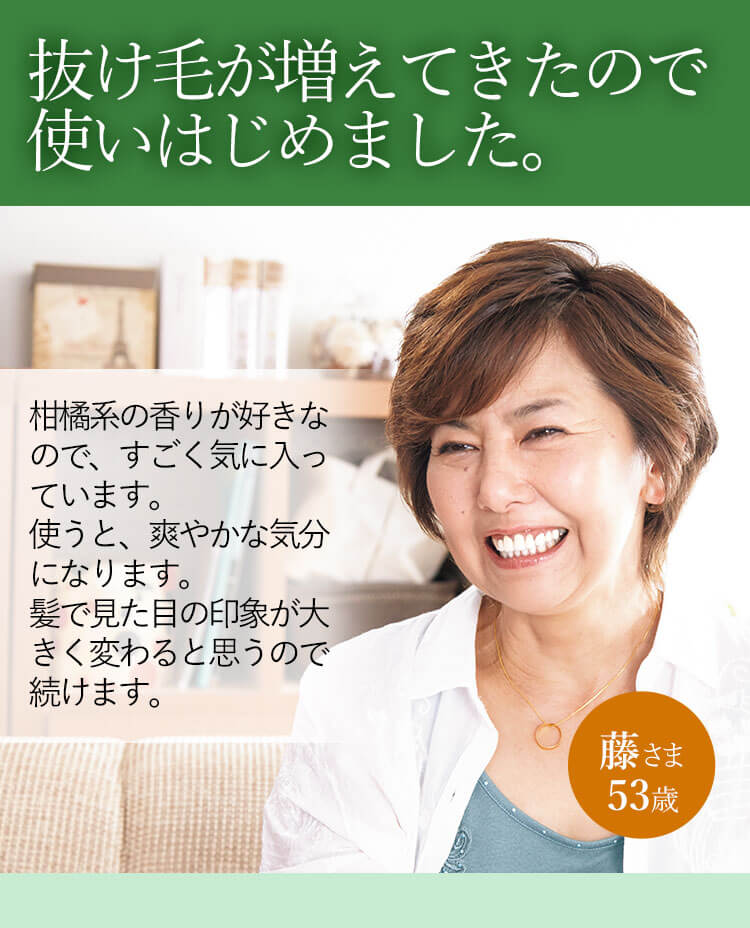 抜け毛が増えてきたので使いはじめました。柑橘系の香りが好きなので、すごく気に入っています。使うと、爽やかな気分になります。髪で見た目の印象が大きく変わると思うので続けます。 藤さま 53歳