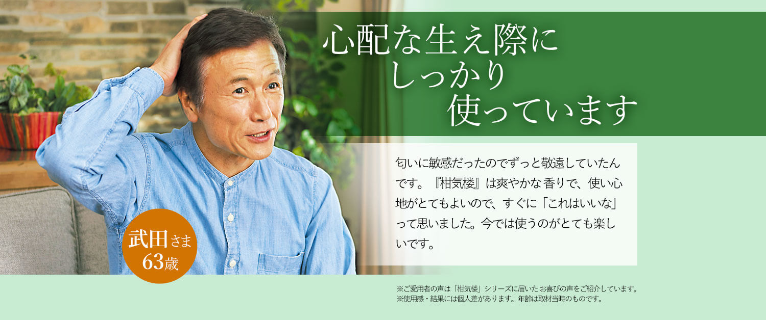 心配な生え際にしっかり使っています 匂いに敏感だったのでずっと敬遠していたんです。『柑気楼』は爽やかな 香りで、使い心地がとてもよいので、すぐに「これはいいな」って思いました。今では使うのがとても楽しいです。 武田さま 63歳