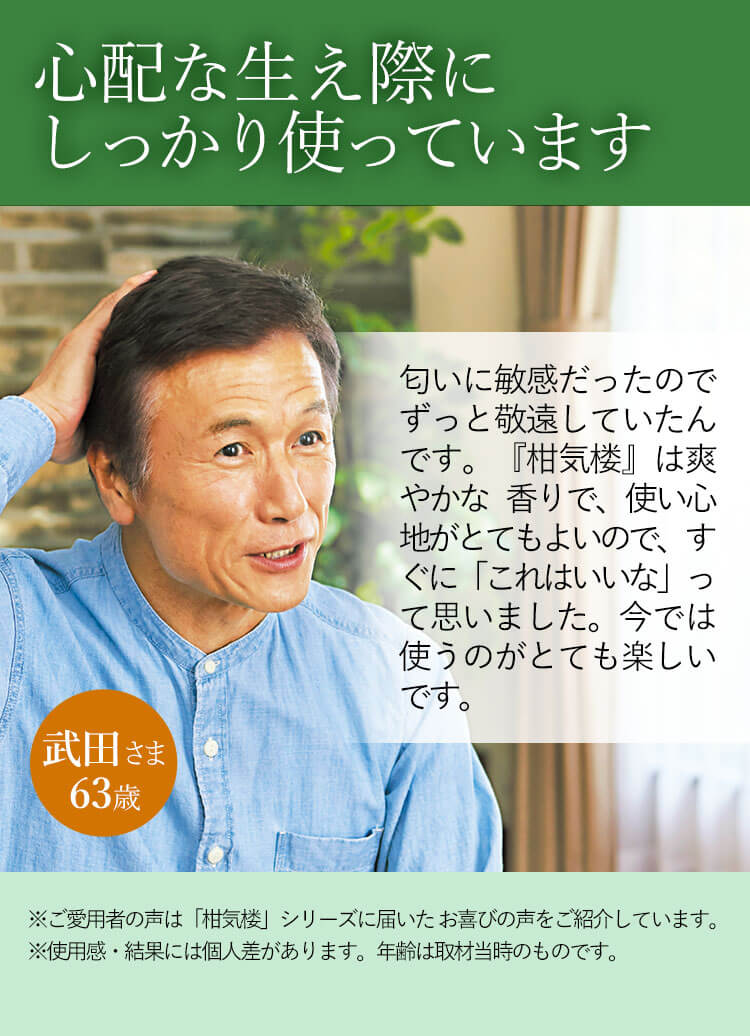心配な生え際にしっかり使っています 匂いに敏感だったのでずっと敬遠していたんです。『柑気楼』は爽やかな 香りで、使い心地がとてもよいので、すぐに「これはいいな」って思いました。今では使うのがとても楽しいです。 武田さま 63歳