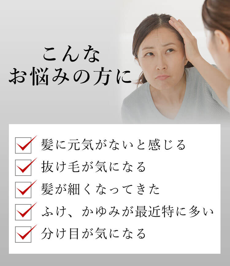 こんなお悩みの方に 髪に元気がないと感じる 抜け毛が気になる 髪が細くなってきた ふけ、かゆみが最近特に多い 分け目が気になる