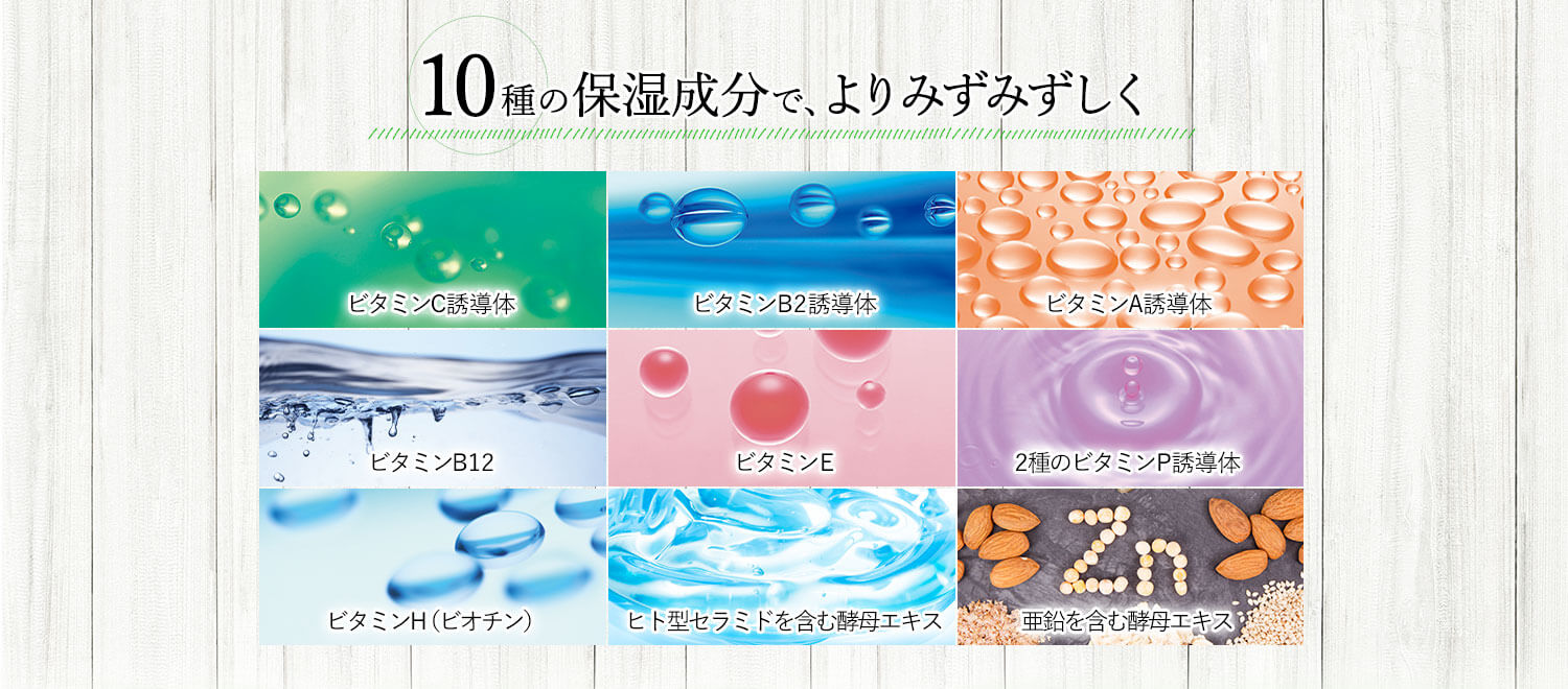 10種の保湿成分で、よりみずみずしく ビタミンC誘導体 ビタミンB2誘導体 ビタミンA誘導体 ビタミンB12 ビタミンE 2種のビタミンP誘導体 ビタミンH（ビオチン） ヒト型セラミドを含む酵母エキス 亜鉛を含む酵母エキス