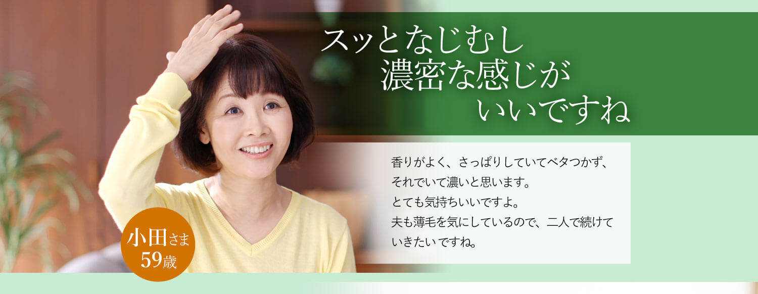 スッとなじむし濃密な感じがいいですね 香りがよく、さっぱりしていてベタつかず、それでいて濃いと思います。とても気持ちいいですよ。夫も薄毛を気にしているので、二人で続けていきたいですね。 小田さま 59歳