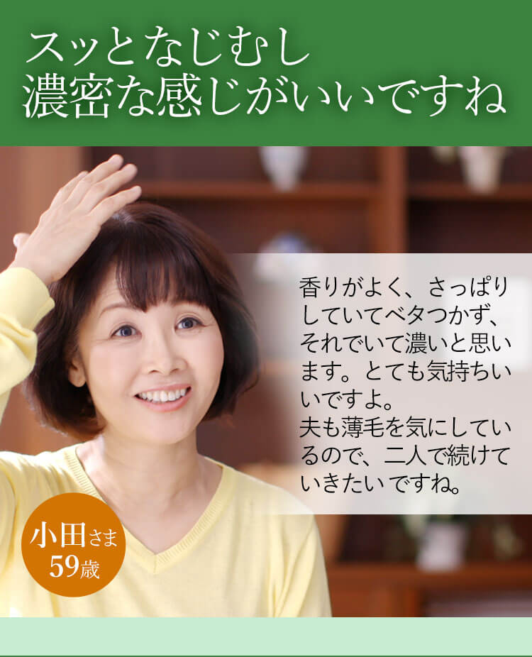 スッとなじむし濃密な感じがいいですね 香りがよく、さっぱりしていてベタつかず、それでいて濃いと思います。とても気持ちいいですよ。夫も薄毛を気にしているので、二人で続けていきたいですね。 小田さま 59歳