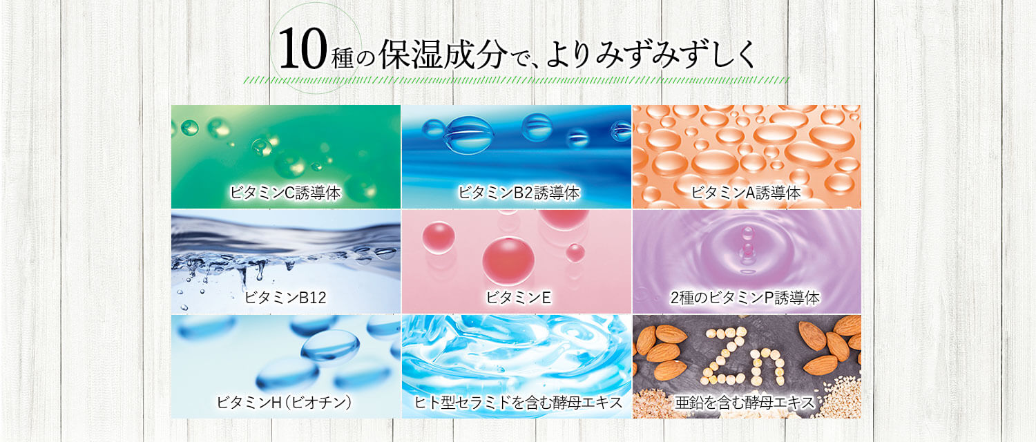 10種の保湿成分で、よりみずみずしく ビタミンC誘導体 ビタミンB2誘導体 ビタミンA誘導体 ビタミンB12 ビタミンE 2種のビタミンP誘導体 ビタミンH（ビオチン） ヒト型セラミドを含む酵母エキス 亜鉛を含む酵母エキス