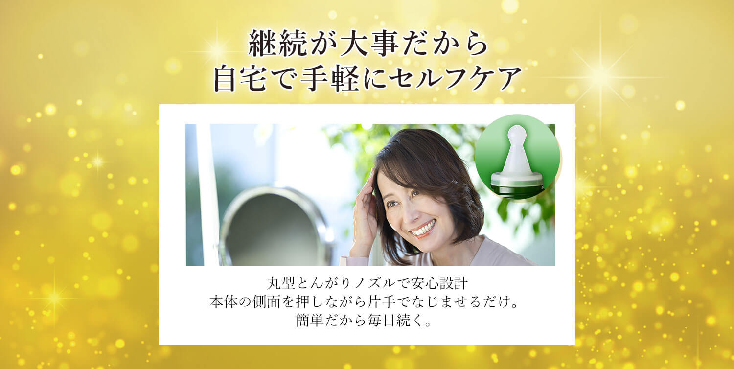 継続が大事だから自宅で手軽にセルフケア 丸型とんがりノズルで安心設計 本体の側面を押しながら片手でなじませるだけ。簡単だから毎日続く。