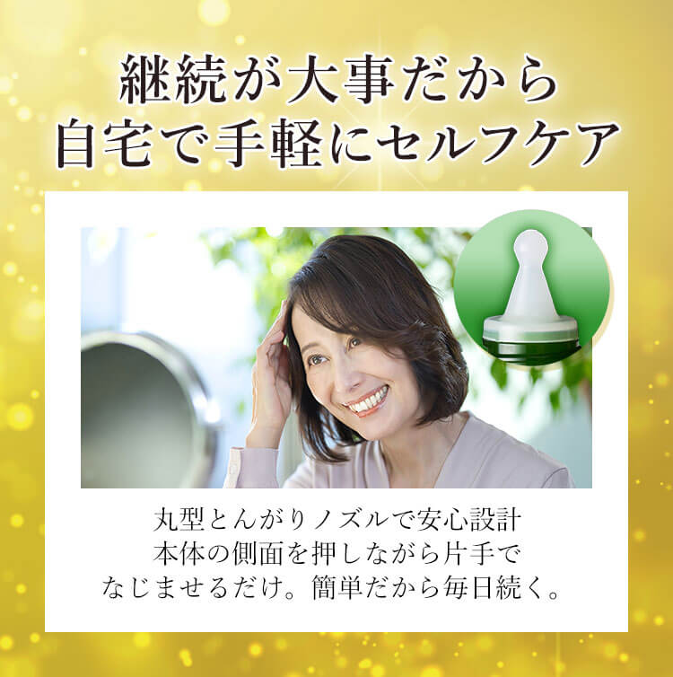 継続が大事だから自宅で手軽にセルフケア 丸型とんがりノズルで安心設計 本体の側面を押しながら片手でなじませるだけ。簡単だから毎日続く。