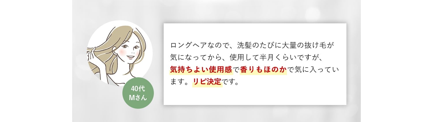 40代Mさん ロングヘアなので、洗髪のたびに大量の抜け毛が気になってから、使用して半月くらいですが、気持ちよい使用感で香りもほのかで気に入っています。リピ決定です。