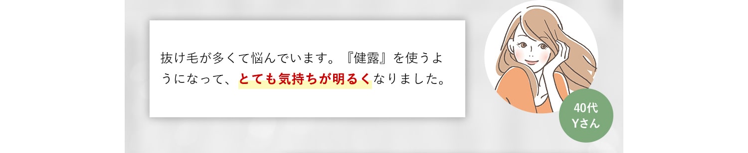 40代Yさん 抜け毛が多くて悩んでいます。『健露』を使うようになって、とても気持ちが明るくなりました。