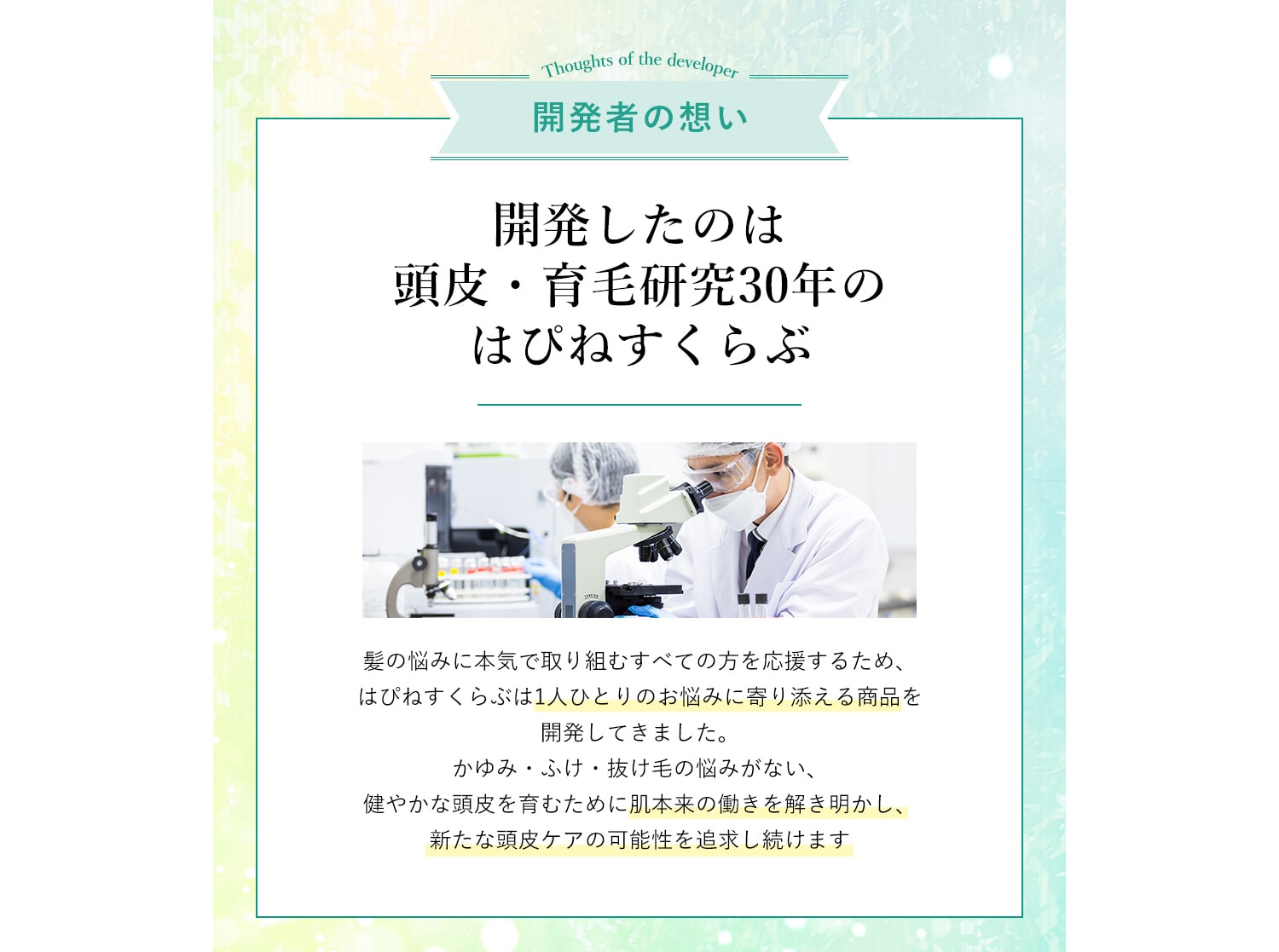 開発者の想い 開発したのは頭皮・育毛研究30年のはぴねすくらぶ 髪の悩みに本気で取り組むすべての方を応援するため、はぴねすくらぶは1人ひとりのお悩みに寄り添える商品を開発してきました。かゆみ・ふけ・抜け毛の悩みがない、健やかな頭皮を育むために肌本来の働きを解き明かし、新たな頭皮ケアの可能性を追求し続けます