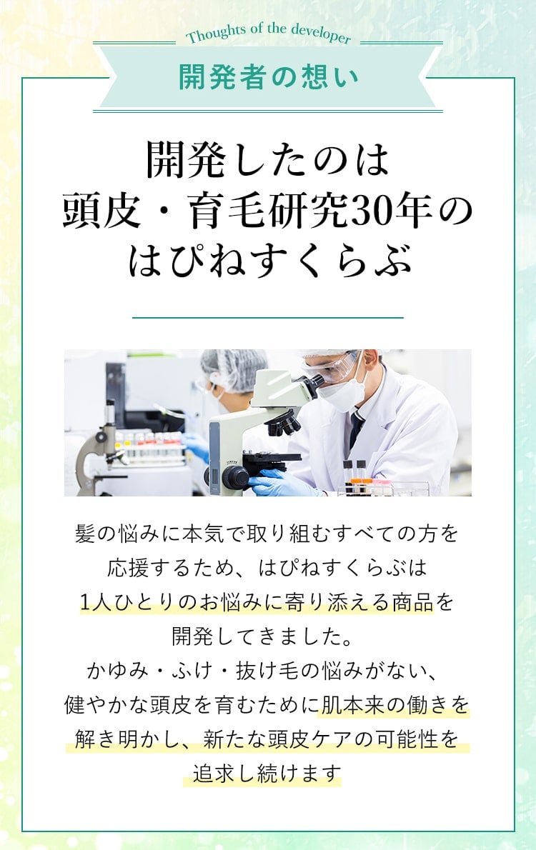 開発者の想い 開発したのは頭皮・育毛研究30年のはぴねすくらぶ 髪の悩みに本気で取り組むすべての方を応援するため、はぴねすくらぶは1人ひとりのお悩みに寄り添える商品を開発してきました。かゆみ・ふけ・抜け毛の悩みがない、健やかな頭皮を育むために肌本来の働きを解き明かし、新たな頭皮ケアの可能性を追求し続けます