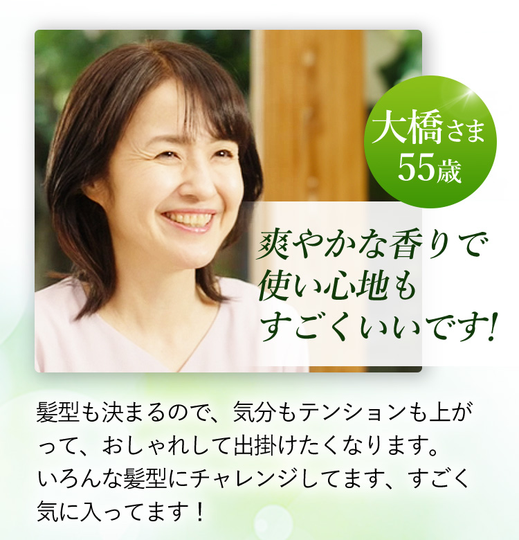 大橋さま 55歳 爽やかな香りで使い心地もすごくいいです！ 髪型も決まるので、気分もテンションも上がって、おしゃれして出掛けたくなります。いろんな髪型にチャレンジしてます、すごく気に入ってます！