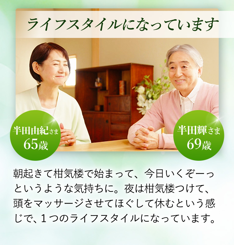 半田由紀さま 65歳 半田輝さま 69歳 ライフスタイルになっています 朝起きて柑気楼で始まって、今日いくぞーっというような気持ちに。夜は柑気楼つけて、頭をマッサージさせてほぐして休むという感じで、１つのライフスタイルになっています。