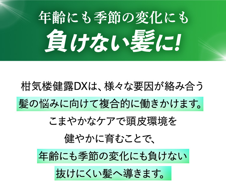 年齢にも季節の変化にも負けない髪に! 柑気楼健露DXは、様々な要因が絡み合う髪の悩みに向けて複合的に働きかけます。こまやかなケアで頭皮環境を健やかに育むことで、年齢にも季節の変化にも負けない抜けにくい髪へ導きます。
