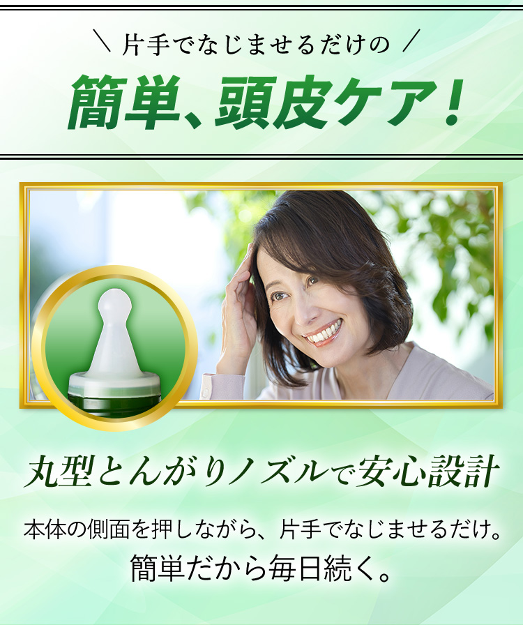 片手でなじませるだけの簡単、頭皮ケア！ 丸型とんがりノズルで安心設計 本体の側面を押しながら、片手でなじませるだけ。簡単だから毎日続く。