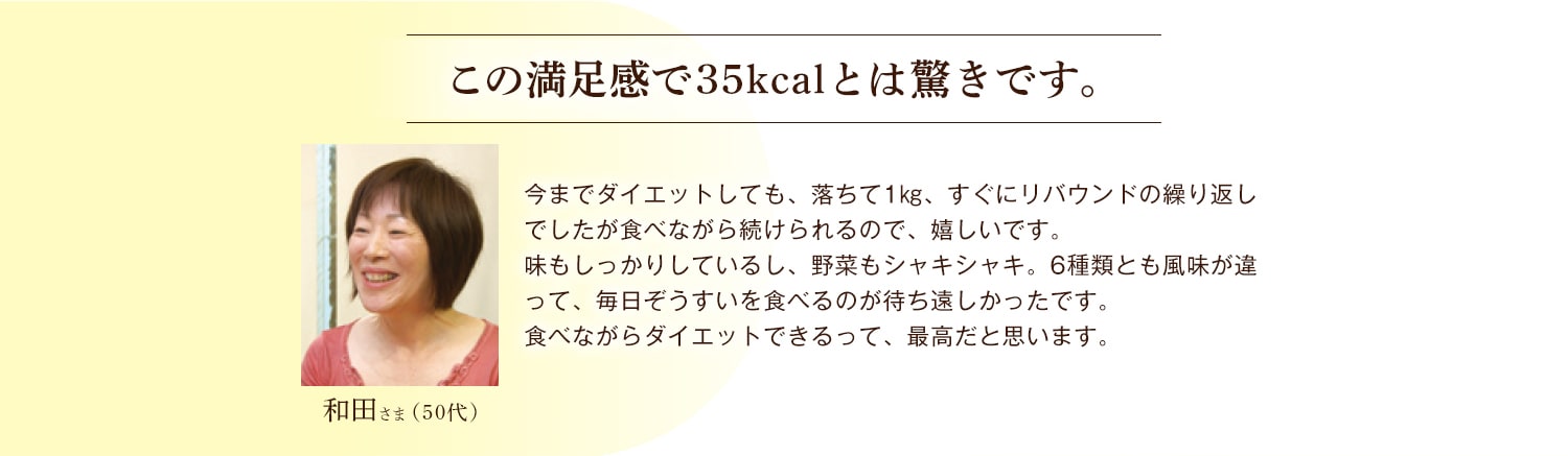 和田さま（50代） この満足感で35kcalとは驚きです。 今までダイエットしても、落ちて1㎏、すぐにリバウンドの繰り返しでしたが食べながら続けられるので、嬉しいです。味もしっかりしているし、野菜もシャキシャキ。6種類とも風味が違って、毎日ぞうすいを食べるのが待ち遠しかったです。食べながらダイエットできるって、最高だと思います。
