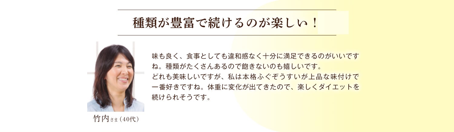 竹内さま（40代） 種類が豊富で続けるのが楽しい！ 味も良く、食事としても違和感なく十分に満足できるのがいいですね。種類がたくさんあるので飽きないのも嬉しいです。どれも美味しいですが、私は本格ふぐぞうすいが上品な味付けで一番好きですね。体重に変化が出てきたので、楽しくダイエットを続けられそうです。