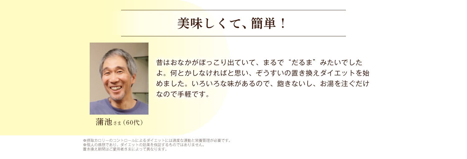蒲池さま 美味しくて、簡単！ 昔はおなかがぽっこり出ていて、まるで“だるま”みたいでしたよ。何とかしなければと思い、ぞうすいの置き換えダイエットを始めました。いろいろな味があるので、飽きないし、お湯を注ぐだけなので手軽です。 ※摂取カロリーのコントロールによるダイエットには適度な運動と栄養管理が必要です。 ※個人の感想であり、ダイエットの効果を保証するものではありません。置き換え期間はご愛用者さまによって異なります。