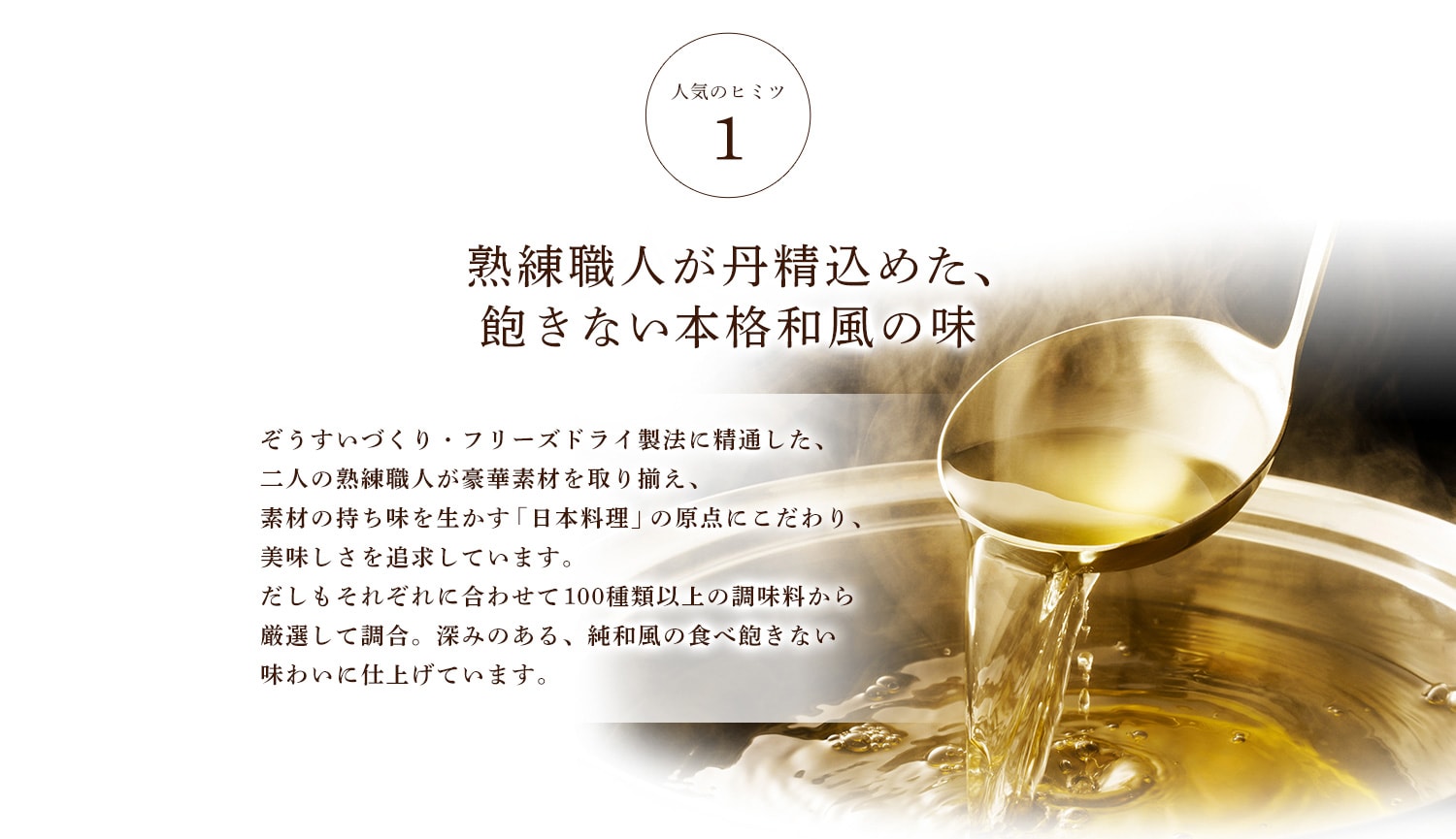 人気のヒミツ1 熟練職人が丹精込めた、飽きない本格和風の味 ぞうすいづくり・フリーズドライ製法に精通した、二人の熟練職人が豪華素材を取り揃え、素材の持ち味を生かす「日本料理」の原点にこだわり、美味しさを追求しています。だしもそれぞれに合わせて１００種類以上の調味料から厳選して調合。深みのある、純和風の食べ飽きないわいに仕上げています。