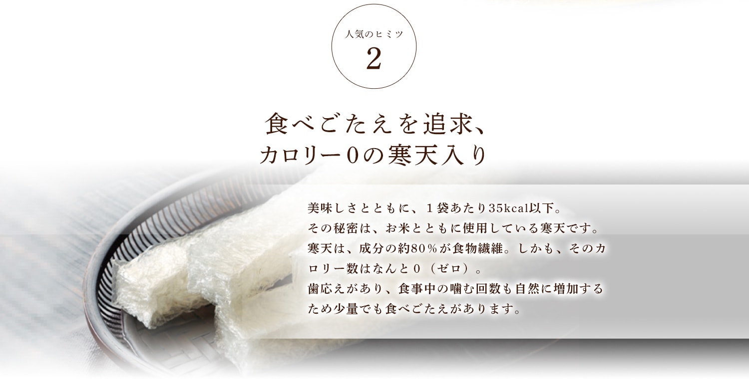 人気のヒミツ2 食べごたえを追求、カロリー0の寒天入り 美味しさとともに、１袋あたり35kcal以下。その秘密は、お米とともに使用している寒天です。寒天は、成分の約80％が食物繊維。しかも、そのカロリー数はなんと０（ゼロ）。歯応えがあり、食事中の噛む回数も自然に増加するため少量でも食べごたえがあります。