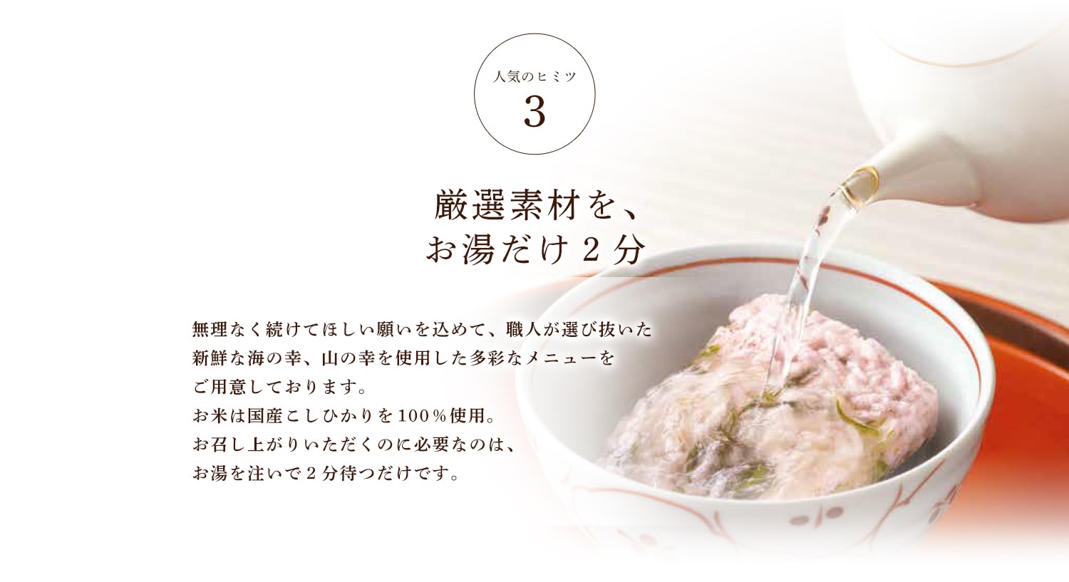 人気のヒミツ3 厳選素材を、お湯だけ2分 無理なく続けてほしい願いを込めて、職人が選び抜いた新鮮な海の幸、山の幸を使用した多彩なメニューをご用意しております。お米は国産こしひかりを１００％使用。お召し上がりいただくのに必要なのは、お湯を注いで２分待つだけです。