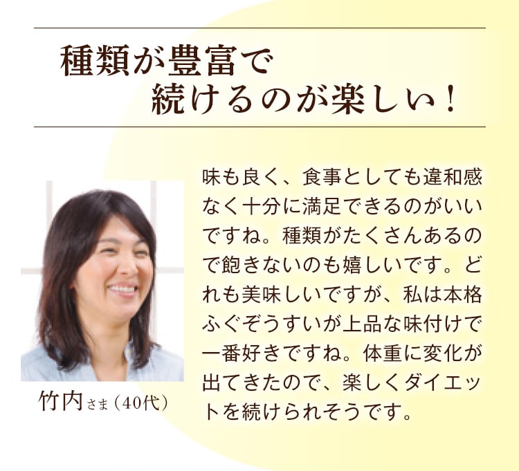 竹内さま（40代） 種類が豊富で続けるのが楽しい！ 味も良く、食事としても違和感なく十分に満足できるのがいいですね。種類がたくさんあるので飽きないのも嬉しいです。どれも美味しいですが、私は本格ふぐぞうすいが上品な味付けで一番好きですね。体重に変化が出てきたので、楽しくダイエットを続けられそうです。 