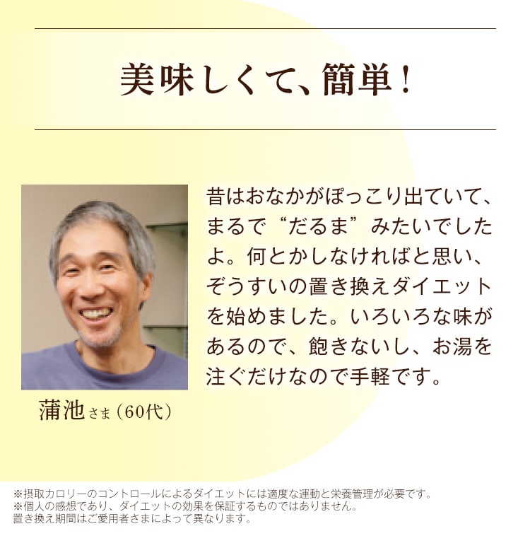 蒲池さま 美味しくて、簡単！ 昔はおなかがぽっこり出ていて、まるで“だるま”みたいでしたよ。何とかしなければと思い、ぞうすいの置き換えダイエットを始めました。いろいろな味があるので、飽きないし、お湯を注ぐだけなので手軽です。 ※摂取カロリーのコントロールによるダイエットには適度な運動と栄養管理が必要です。 ※個人の感想であり、ダイエットの効果を保証するものではありません。置き換え期間はご愛用者さまによって異なります。 