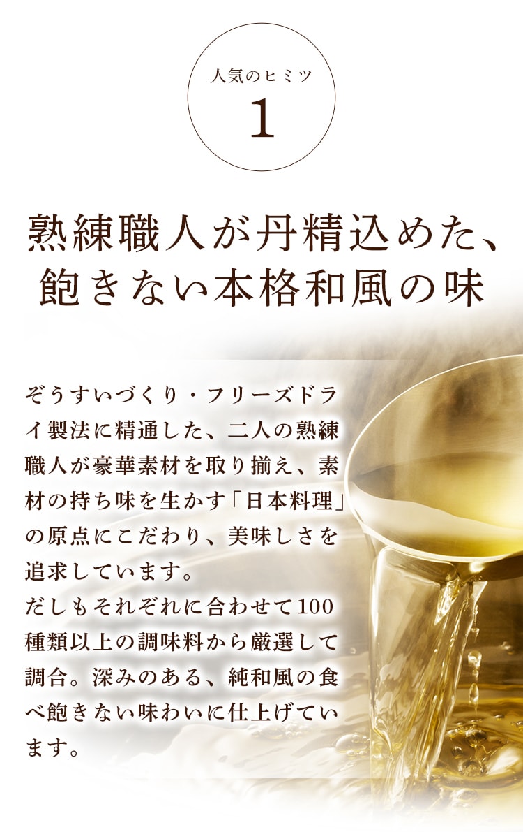 人気のヒミツ1 熟練職人が丹精込めた、飽きない本格和風の味 ぞうすいづくり・フリーズドライ製法に精通した、二人の熟練職人が豪華素材を取り揃え、素材の持ち味を生かす「日本料理」の原点にこだわり、美味しさを追求しています。だしもそれぞれに合わせて１００種類以上の調味料から厳選して調合。深みのある、純和風の食べ飽きないわいに仕上げています。
