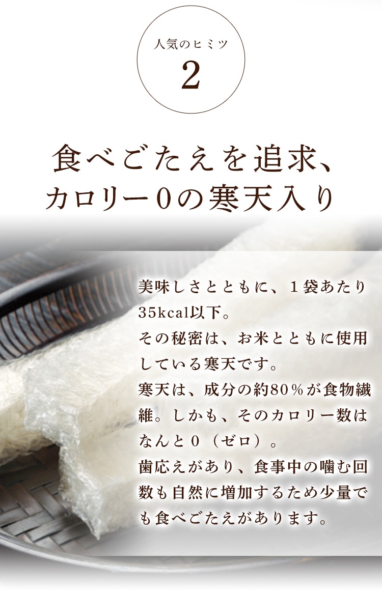 人気のヒミツ2 食べごたえを追求、カロリー0の寒天入り 美味しさとともに、１袋あたり35kcal以下。その秘密は、お米とともに使用している寒天です。寒天は、成分の約80％が食物繊維。しかも、そのカロリー数はなんと０（ゼロ）。歯応えがあり、食事中の噛む回数も自然に増加するため少量でも食べごたえがあります。