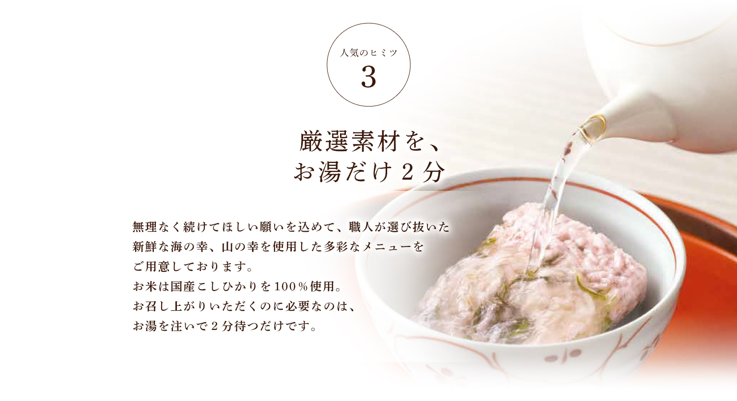 人気のヒミツ3 厳選素材を、お湯だけ2分 無理なく続けてほしい願いを込めて、職人が選び抜いた新鮮な海の幸、山の幸を使用した多彩なメニューをご用意しております。お米は国産こしひかりを１００％使用。お召し上がりいただくのに必要なのは、お湯を注いで２分待つだけです。