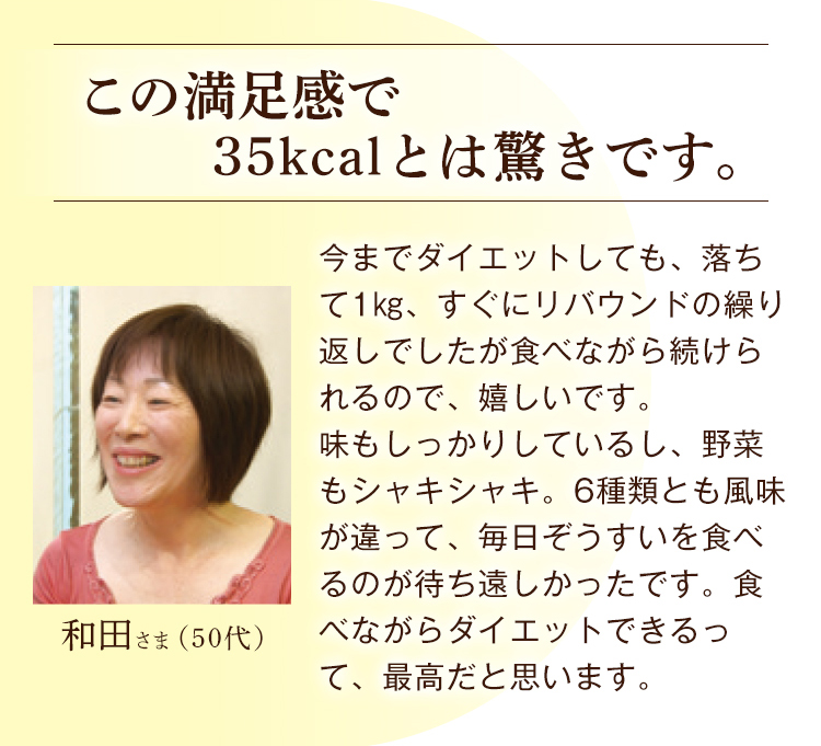 和田さま（50代） この満足感で35kcalとは驚きです。 今までダイエットしても、落ちて1㎏、すぐにリバウンドの繰り返しでしたが食べながら続けられるので、嬉しいです。味もしっかりしているし、野菜もシャキシャキ。6種類とも風味が違って、毎日ぞうすいを食べるのが待ち遠しかったです。食べながらダイエットできるって、最高だと思います。